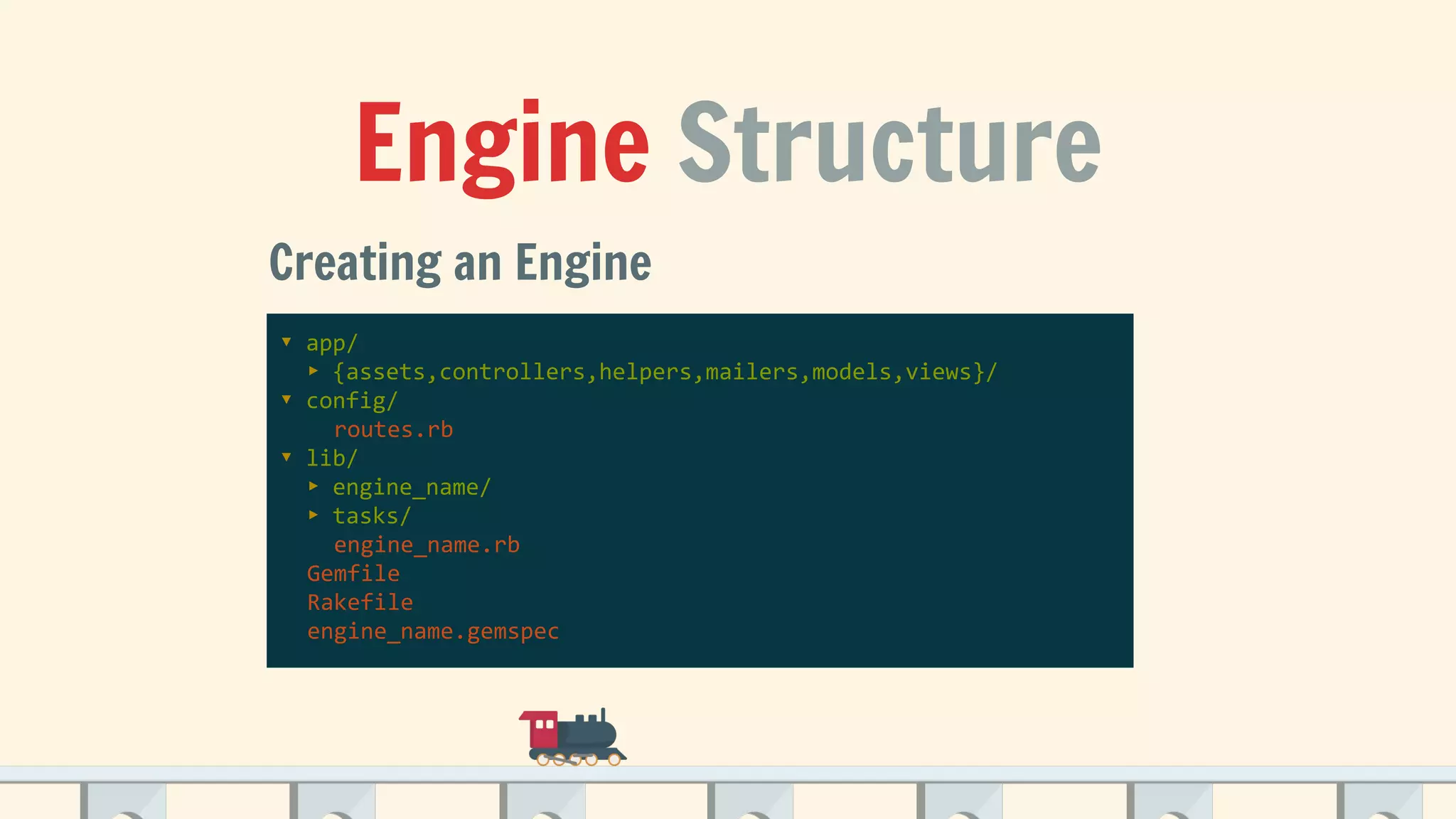 Engine Structure
Creating an Engine
▾ app/
▸ {assets,controllers,helpers,mailers,models,views}/
▾ config/
routes.rb
▾ lib/
▸ engine_name/
▸ tasks/
engine_name.rb
Gemfile
Rakefile
engine_name.gemspec
 