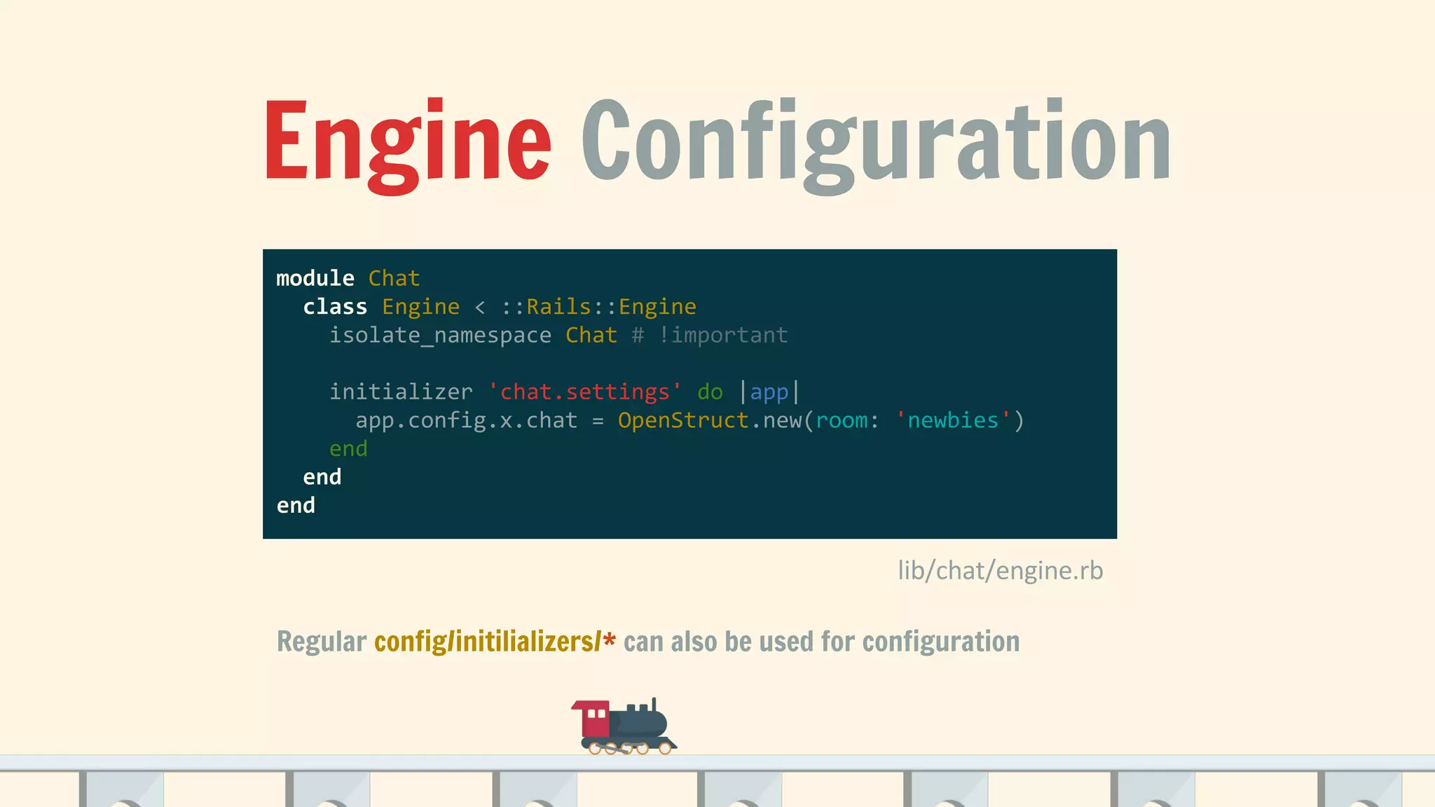 Engine Configuration
module Chat
class Engine < ::Rails::Engine
isolate_namespace Chat # !important
initializer 'chat.settings' do |app|
app.config.x.chat = OpenStruct.new(room: 'newbies')
end
end
end
Regular config/initilializers/* can also be used for configuration
 