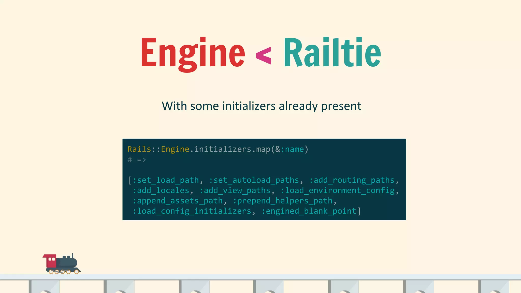 Engine < Railtie
Rails::Engine.initializers.map(&:name)
# =>
[:set_load_path, :set_autoload_paths, :add_routing_paths,
:add_locales, :add_view_paths, :load_environment_config,
:append_assets_path, :prepend_helpers_path,
:load_config_initializers, :engined_blank_point]
 