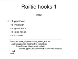 Railtie hooks 1

 Plugin hooks
     initializer
     generators
     rake_tasks
     console

  initializer "wnm_support.active_record_ext" do
    ActiveSupport.on_load(:active_record) do
          ActiveRecord::Base.send :include,
               WnmSupport::ActiveRecordExt::DestroyValidation
    end
  end
 
