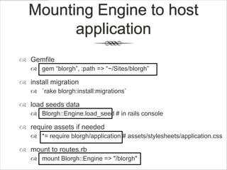 Mounting Engine to host
        application
 Gemfile
    gem “blorgh”, :path => “~/Sites/blorgh”

 install migration
    `rake blorgh:install:migrations`

 load seeds data
    Blorgh::Engine.load_seed # in rails console

 require assets if needed
    *= require blorgh/application # assets/stylesheets/application.css

 mount to routes.rb
    mount Blorgh::Engine => "/blorgh"
 