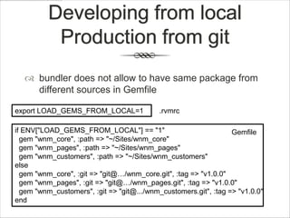 Developing from local
           Production from git
   bundler does not allow to have same package from
    different sources in Gemfile

export LOAD_GEMS_FROM_LOCAL=1               .rvmrc

if ENV["LOAD_GEMS_FROM_LOCAL"] == "1"                             Gemfile
  gem "wnm_core", :path => "~/Sites/wnm_core"
  gem "wnm_pages", :path => "~/Sites/wnm_pages"
  gem "wnm_customers", :path => "~/Sites/wnm_customers"
else
  gem "wnm_core", :git => "git@…/wnm_core.git", :tag => "v1.0.0"
  gem "wnm_pages", :git => "git@…/wnm_pages.git", :tag => "v1.0.0"
  gem "wnm_customers", :git => "git@.../wnm_customers.git", :tag => "v1.0.0"
end
 