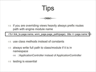 Tips

 if you are overriding views heavily always prefix routes
  path with engine module name
<%= link_to page.name, wnm_page.page_path(page), :title => page.name %>


 use class methods instead of constants

 always write full path to class/module if it is in
  namespace
     ::ApplicationController instead of ApplicationController

 testing is essential
 