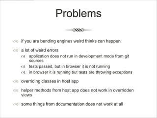 Problems

 if you are bending engines weird thinks can happen

 a lot of weird errors
     application does not run in development mode from git
      sources
     tests passed, but in browser it is not running
     in browser it is running but tests are throwing exceptions

 overriding classes in host app

 helper methods from host app does not work in overridden
  views

 some things from documentation does not work at all
 