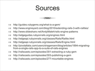 Sources

 http://guides.rubygems.org/what-is-a-gem/
 http://www.engineyard.com/blog/2010/extending-rails-3-with-railties/
 http://www.slideshare.net/AndyMaleh/rails-engine-patterns
 http://edgeguides.rubyonrails.org/engines.html
 http://edgeapi.rubyonrails.org/classes/Rails/Railtie.html
 http://edgeapi.rubyonrails.org/classes/Rails/Engine.html
 http://pivotallabs.com/users/shagemann/blog/articles/1994-migrating-
  from-a-single-rails-app-to-a-suite-of-rails-engines
 http://railscasts.com/episodes/301-extracting-a-ruby-gem
 http://railscasts.com/episodes/303-publishing-a-gem
 http://railscasts.com/episodes/277-mountable-engines
 