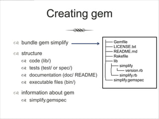 Creating gem

 bundle gem simplify                ├── Gemfile
                                     ├── LICENSE.txt
                                     ├── README.md
 structure                          ├── Rakefile
      code (lib/)                   ├── lib
                                     │ ├── simplify
      tests (test/ or spec/)        │ │ └── version.rb
      documentation (doc/ README)   │ └── simplify.rb
                                     └── simplify.gemspec
      executable files (bin/)

 information about gem
    simplify.gemspec
 