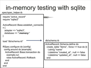 in-memory testing with sqlite
spec/spec_helper.rb
require "active_record"
require "sqlite3”

ActiveRecord::Base.establish_connectio
n{
  :adapter => "sqlite3”,
  :database => ":memory:”
}

load "db/schema.rb"                      db/schema.rb
                                         ActiveRecord::Schema.define do
RSpec.configure do |config|               create_table "items", :force => true do |t|
 config.around do |example|                t.string "name”
  ActiveRecord::Base.transaction do        t.datetime "created_at", :null => false
   example.run                             t.datetime "updated_at", :null => false
   raise ActiveRecord::Rollback           end
  end
 end
end
 