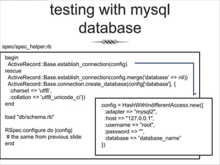 testing with mysql
                       database
spec/spec_helper.rb

 begin
   ActiveRecord::Base.establish_connection(config)
 rescue
   ActiveRecord::Base.establish_connection(config.merge('database' => nil))
   ActiveRecord::Base.connection.create_database(config['database'], {
   :charset => 'utf8‟,
   :collation => 'utf8_unicode_ci‟})
 end                                   config = HashWithIndifferentAccess.new({
                                         :adapter => "mysql2",
 load "db/schema.rb"                     :host => "127.0.0.1",
                                         :username => "root",
 RSpec.configure do |config|             :password => "",
  # the same from previous slide         :database => ”database_name”
 end                                   })
 