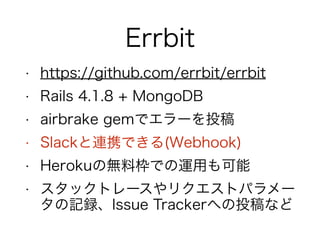 Errbit
• https://github.com/errbit/errbit
• Rails 4.1.8 + MongoDB
• airbrake gemでエラーを投稿
• Slackと連携できる(Webhook)
• Herokuの無料枠での運用も可能
• スタックトレースやリクエストパラメー
タの記録、Issue Trackerへの投稿など
 