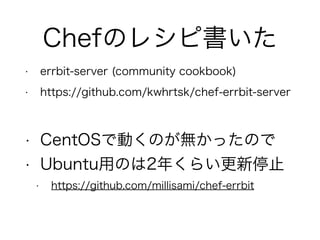 Chefのレシピ書いた
• errbit-server (community cookbook)
• https://github.com/kwhrtsk/chef-errbit-server
• CentOSで動くのが無かったので
• Ubuntu用のは2年くらい更新停止
• https://github.com/millisami/chef-errbit
 