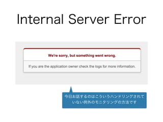 Internal Server Error
今日お話するのはこういうハンドリングされて
いない例外のモニタリングの方法です
 