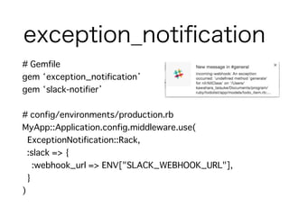 exception_notiﬁcation
# Gemfile
gem ‘exception_notification’
gem ‘slack-notifier’
# config/environments/production.rb
MyApp::Application.config.middleware.use(
ExceptionNotification::Rack,
:slack => {
:webhook_url => ENV["SLACK_WEBHOOK_URL"],
}
)
 