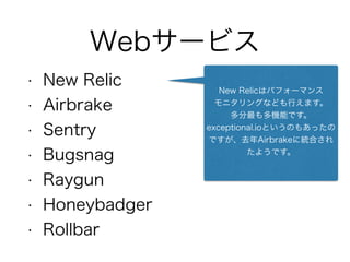 Webサービス
• New Relic
• Airbrake
• Sentry
• Bugsnag
• Raygun
• Honeybadger
• Rollbar
New Relicはパフォーマンス
モニタリングなども行えます。
多分最も多機能です。
exceptional.ioというのもあったの
ですが、去年Airbrakeに統合され
たようです。
 