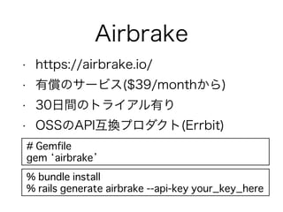 Airbrake
• https://airbrake.io/
• 有償のサービス($39/monthから)
• 30日間のトライアル有り
• OSSのAPI互換プロダクト(Errbit)
# Gemfile
gem ‘airbrake’
% bundle install
% rails generate airbrake --api-key your_key_here
 