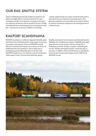 ouR Rail sHuttle sYsteM
the Port of Gothenburg has the best conditions in sweden for rail         customer adapted whole train systems contribute further both to
traffic and a highly efficient ”on-dock rail terminal” for rapid          improved service and reduced environmental impact . all to
transhipping . sweden’s most important consumption and produc-            generate competitive, environmentally sound transport solutions
tion centres are served every day by more than 70 trains . 26 daily       to and from scandinavia’s largest port, the natural goods hub in
rail shuttles link the most interesting junctions in scandinavia to the   northern europe .
port – and more are on the way . in addition to rail shuttles,




RailPoRt scanDinavia
RailPoRt scandinavia is a coherent, integrated rail shuttle system        flexibility and simpler customs clearance and other administration .
that links the Port of Gothenburg with a large number of important        Reliability and cost effectiveness improve . RailPoRt quite simply
consumption and production centres via RailPoRt terminals                 generates even smarter transport solutions with the Port of
(full service terminals with frequent rail connections to the Port of     Gothenburg as the hub . owing to its position, Gothenburg has
Gothenburg) all round scandinavia . the port takes care of                won the ”sweden’s best logistics location” award nine years in
transhipping, goods handling takes place on the spot . With               succession . in addition, the Port of Gothenburg was awarded the
RailPoRt scandinavia you not only have access to scandinavia’s            future transport award and the Pegasus Prize in 2009 for the
widest range of routes . You have shorter lead times, greater             RailPoRt concept .




6
 