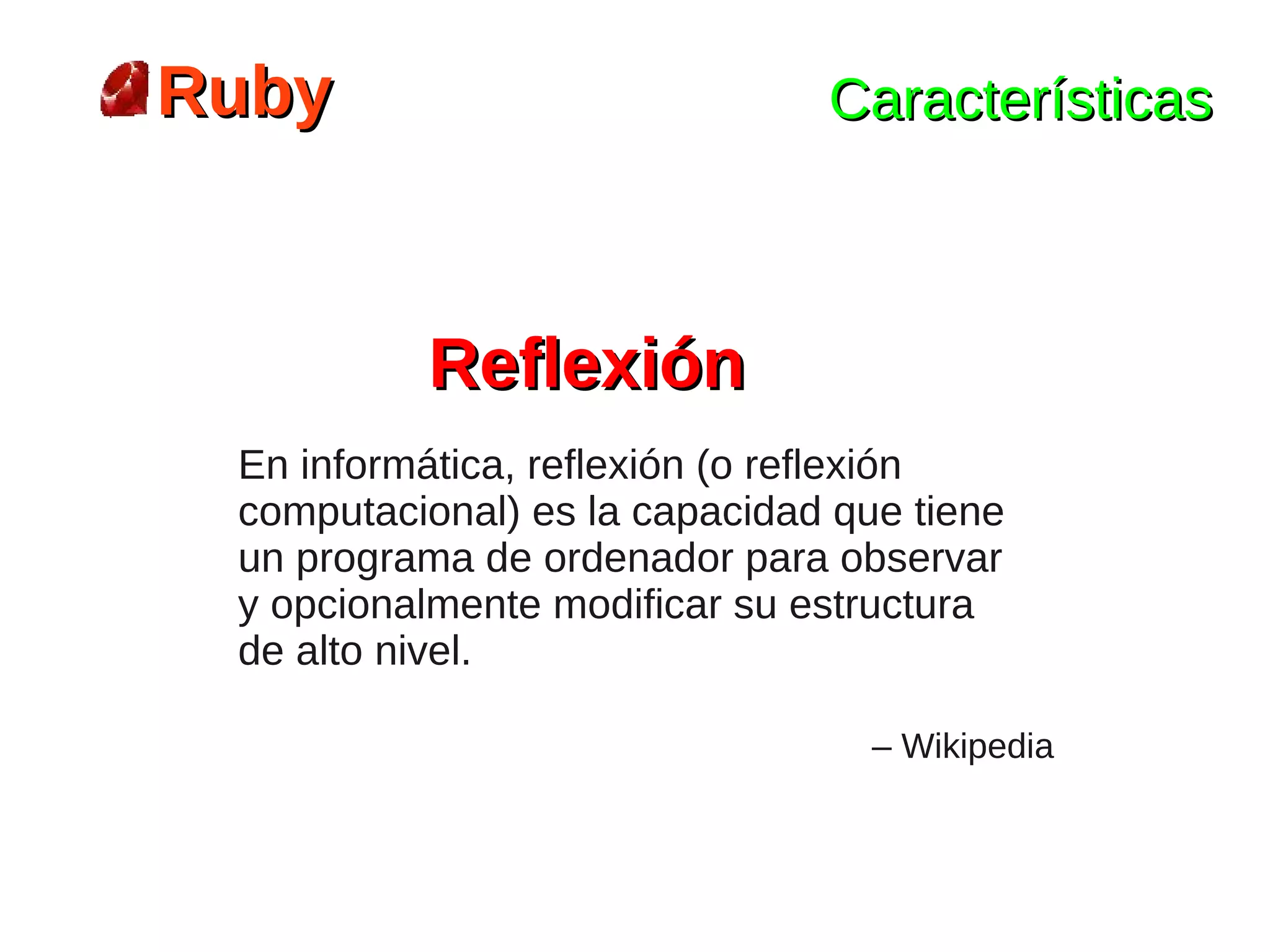 Ruby                           Características



          Reflexión
 En informática, reflexión (o reflexión
 computacional) es la capacidad que tiene
 un programa de ordenador para observar
 y opcionalmente modificar su estructura
 de alto nivel.

                                  – Wikipedia
 