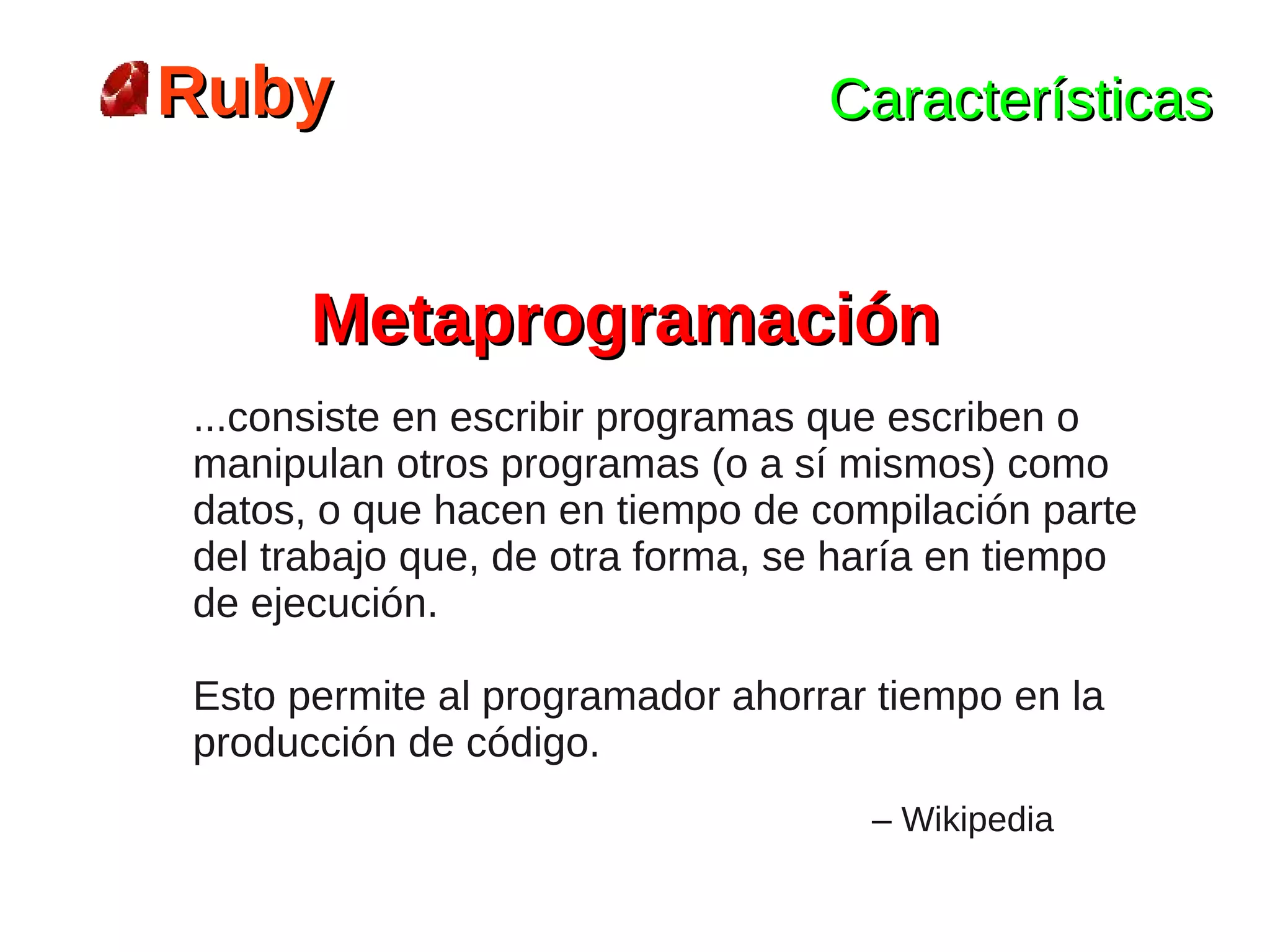 Ruby                             Características


      Metaprogramación
...consiste en escribir programas que escriben o
manipulan otros programas (o a sí mismos) como
datos, o que hacen en tiempo de compilación parte
del trabajo que, de otra forma, se haría en tiempo
de ejecución.

Esto permite al programador ahorrar tiempo en la
producción de código.
                                   – Wikipedia
 