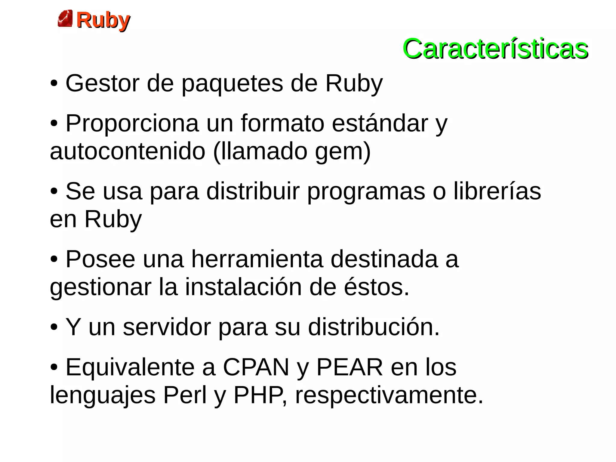 Ruby
                                   Características
●   Gestor de paquetes de Ruby
●Proporciona un formato estándar y
autocontenido (llamado gem)
●Se usa para distribuir programas o librerías
en Ruby
●Posee una herramienta destinada a
gestionar la instalación de éstos.
●   Y un servidor para su distribución.
● Equivalente a CPAN y PEAR en los
lenguajes Perl y PHP, respectivamente.
 