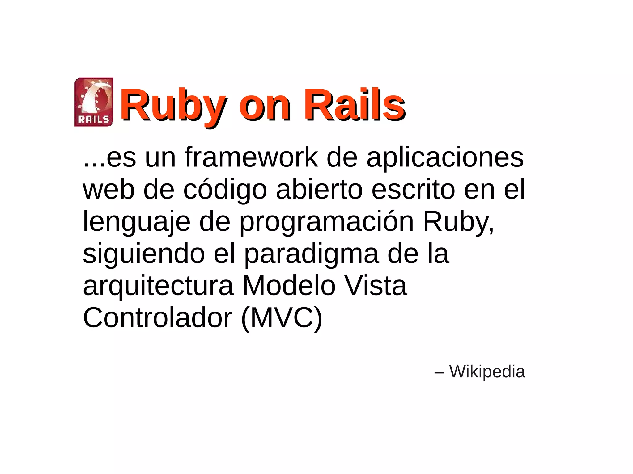 Ruby on Rails
...es un framework de aplicaciones
web de código abierto escrito en el
lenguaje de programación Ruby,
siguiendo el paradigma de la
arquitectura Modelo Vista
Controlador (MVC)
                           – Wikipedia
 