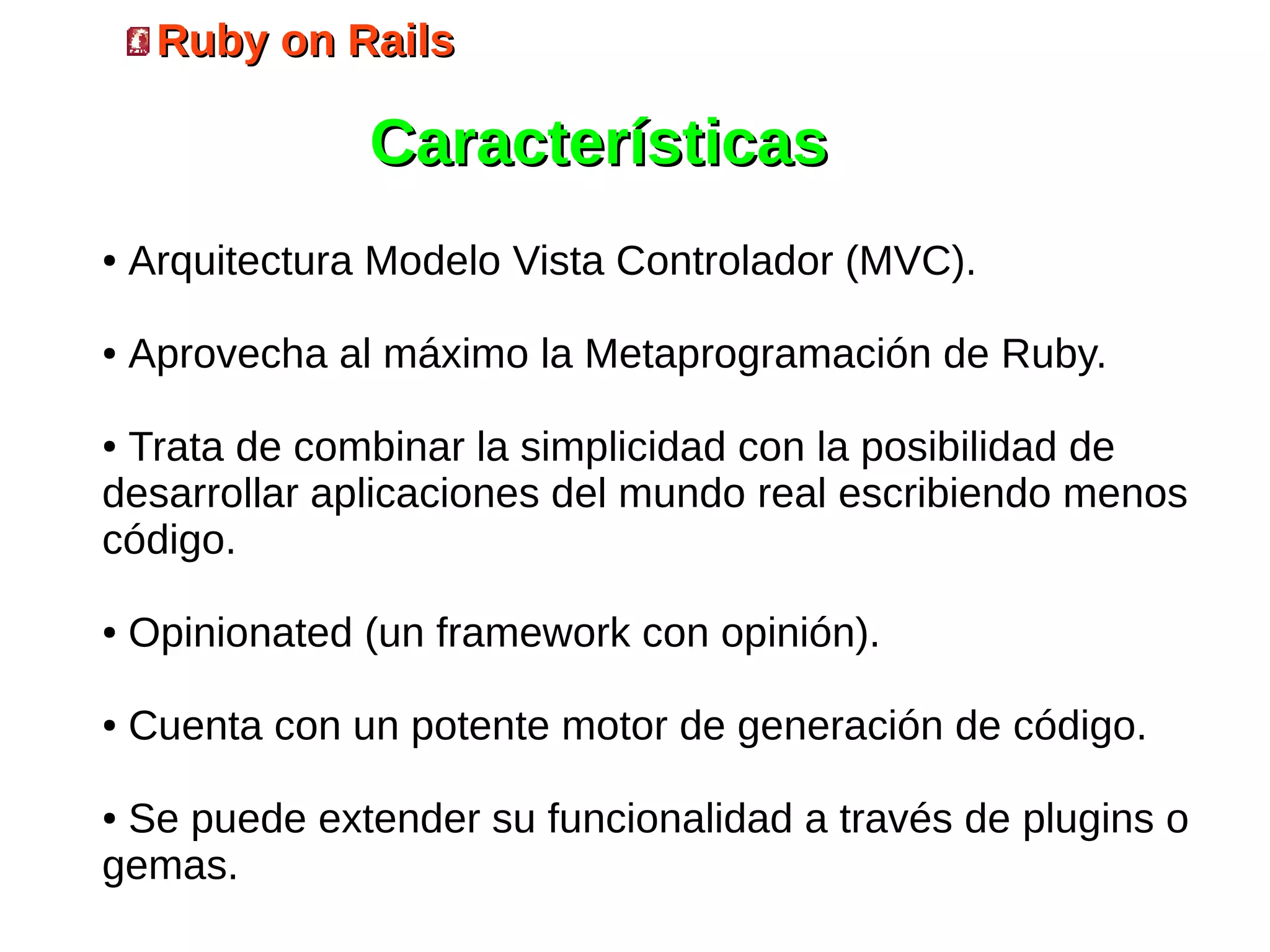Ruby on Rails

                Características
●   Arquitectura Modelo Vista Controlador (MVC).

●   Aprovecha al máximo la Metaprogramación de Ruby.

●Trata de combinar la simplicidad con la posibilidad de
desarrollar aplicaciones del mundo real escribiendo menos
código.

●   Opinionated (un framework con opinión).

●   Cuenta con un potente motor de generación de código.

●Se puede extender su funcionalidad a través de plugins o
gemas.
 