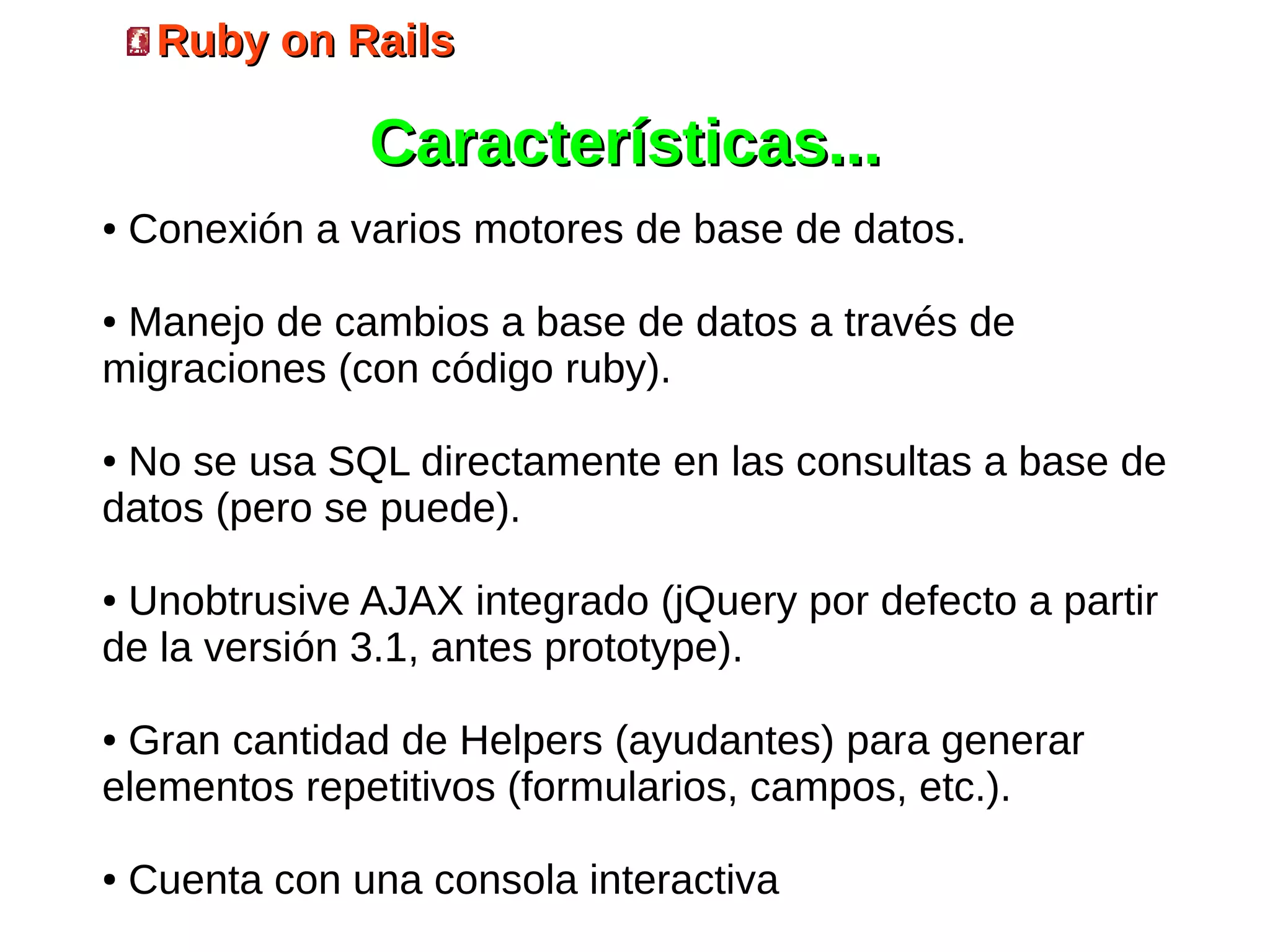 Ruby on Rails

                Características...
●   Conexión a varios motores de base de datos.

●Manejo de cambios a base de datos a través de
migraciones (con código ruby).

●No se usa SQL directamente en las consultas a base de
datos (pero se puede).

●Unobtrusive AJAX integrado (jQuery por defecto a partir
de la versión 3.1, antes prototype).

●Gran cantidad de Helpers (ayudantes) para generar
elementos repetitivos (formularios, campos, etc.).

●   Cuenta con una consola interactiva
 