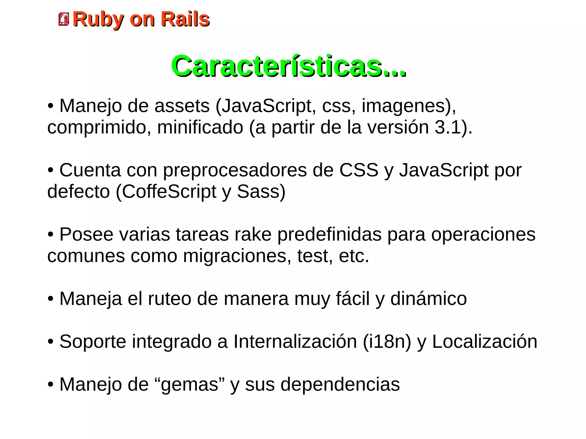 Ruby on Rails

                 Características...
●Manejo de assets (JavaScript, css, imagenes),
comprimido, minificado (a partir de la versión 3.1).

●Cuenta con preprocesadores de CSS y JavaScript por
defecto (CoffeScript y Sass)

●Posee varias tareas rake predefinidas para operaciones
comunes como migraciones, test, etc.

●   Maneja el ruteo de manera muy fácil y dinámico

●   Soporte integrado a Internalización (i18n) y Localización

●   Manejo de “gemas” y sus dependencias
 