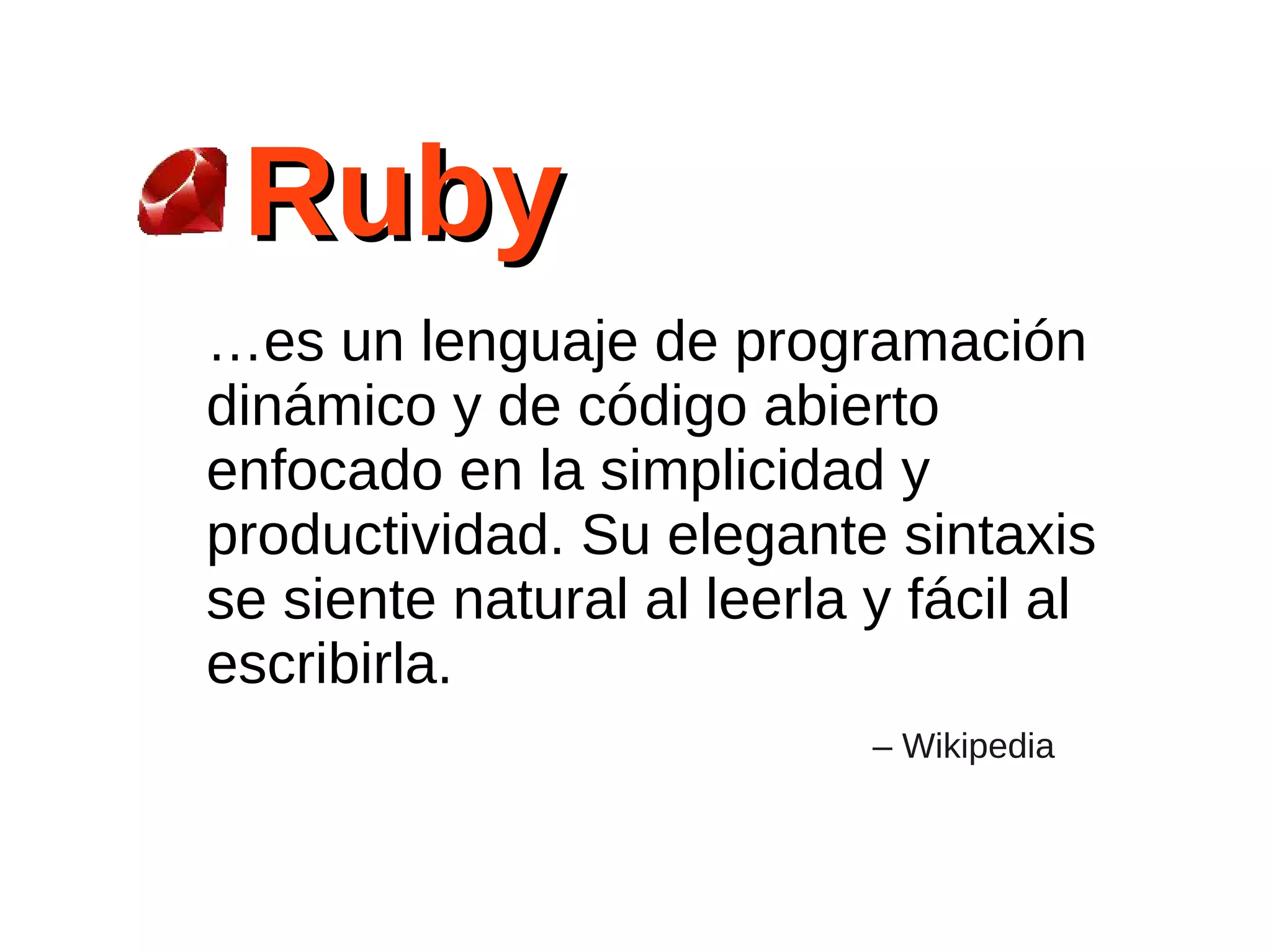 Ruby
…es un lenguaje de programación
dinámico y de código abierto
enfocado en la simplicidad y
productividad. Su elegante sintaxis
se siente natural al leerla y fácil al
escribirla.
                            – Wikipedia
 