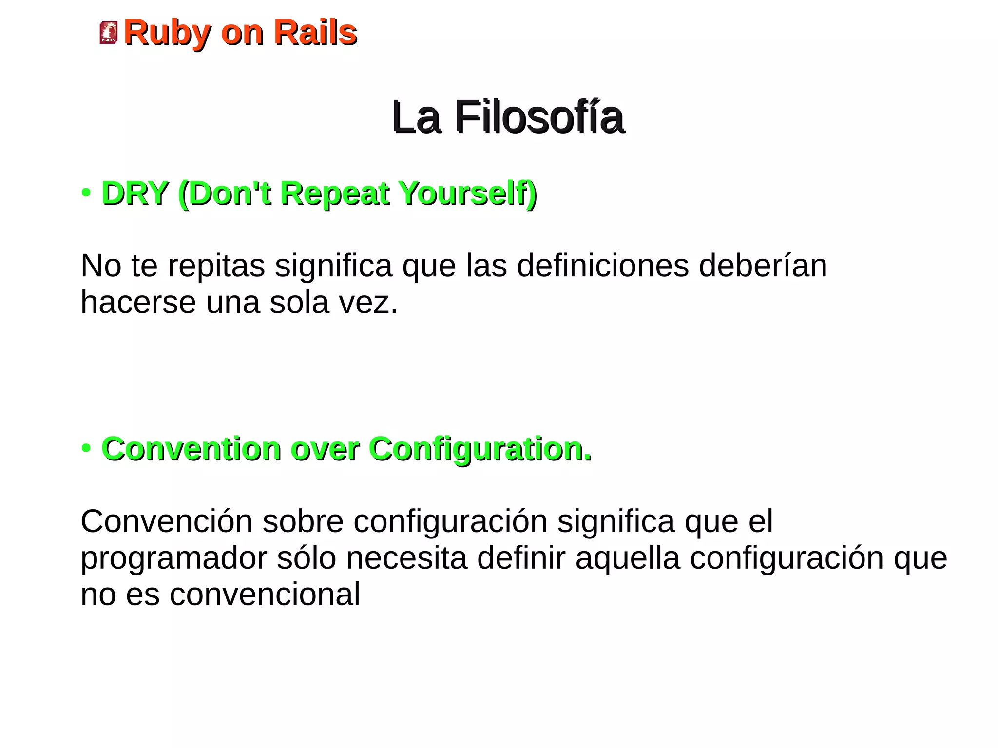 Ruby on Rails

                     La Filosofía
●   DRY (Don't Repeat Yourself)

No te repitas significa que las definiciones deberían
hacerse una sola vez.



●   Convention over Configuration.

Convención sobre configuración significa que el
programador sólo necesita definir aquella configuración que
no es convencional
 