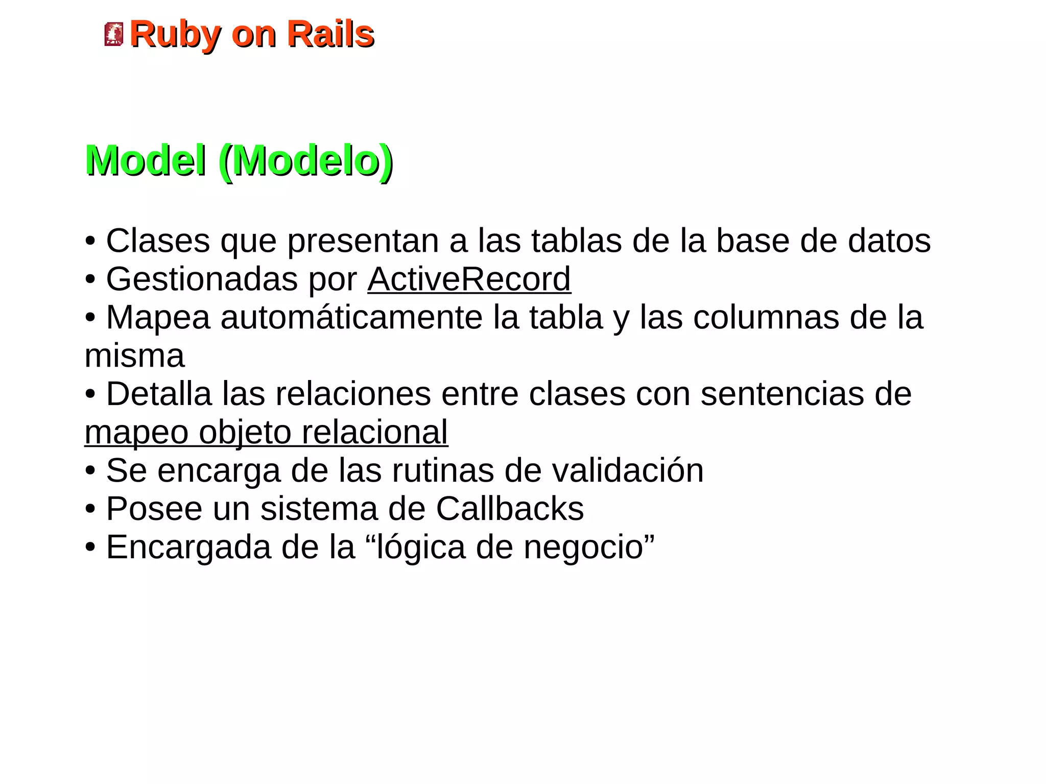 Ruby on Rails


Model (Modelo)
● Clases que presentan a las tablas de la base de datos
● Gestionadas por ActiveRecord

● Mapea automáticamente la tabla y las columnas de la

misma
● Detalla las relaciones entre clases con sentencias de

mapeo objeto relacional
● Se encarga de las rutinas de validación

● Posee un sistema de Callbacks

● Encargada de la “lógica de negocio”
 