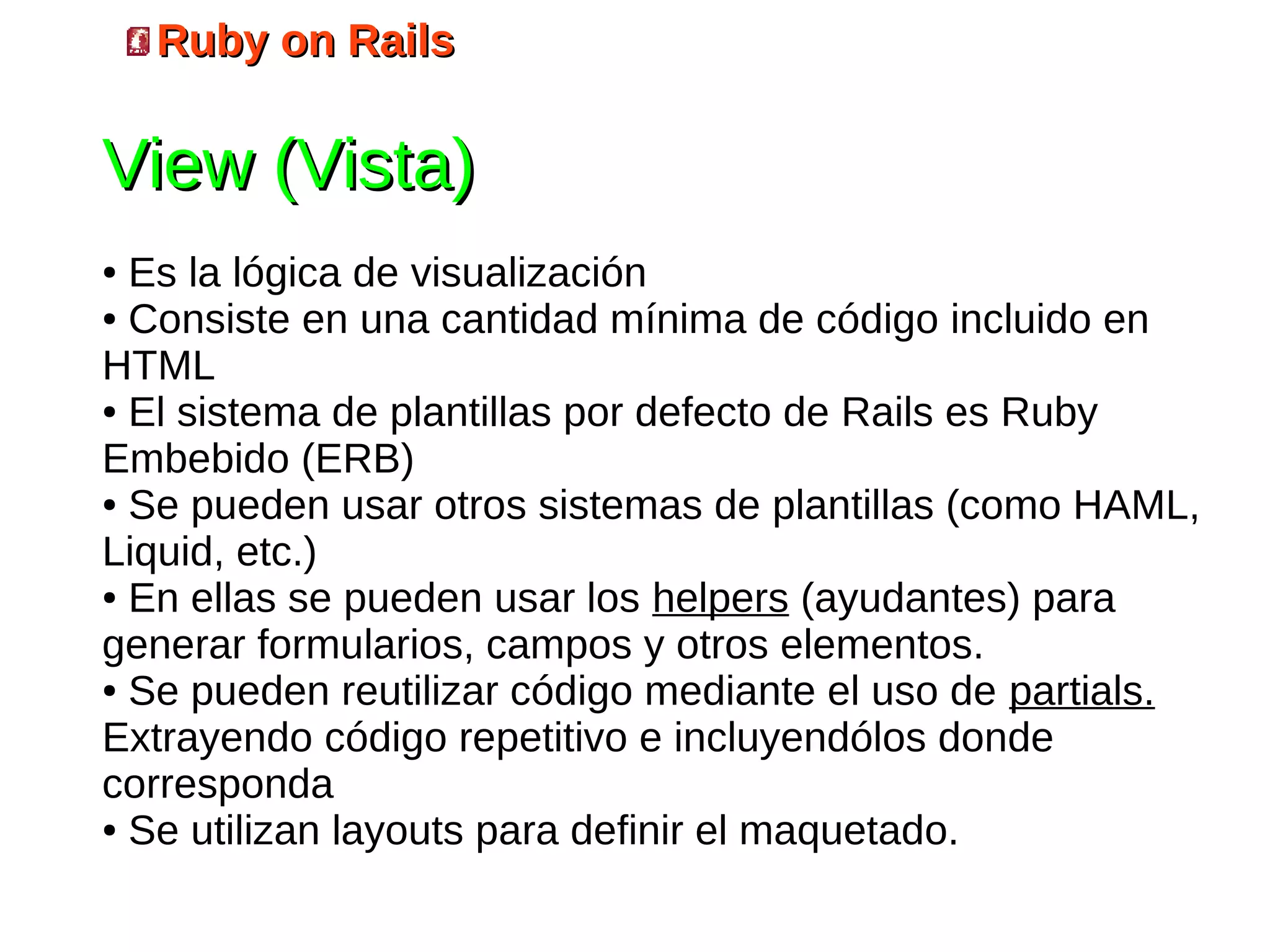 Ruby on Rails

View (Vista)
● Es la lógica de visualización
● Consiste en una cantidad mínima de código incluido en

HTML
● El sistema de plantillas por defecto de Rails es Ruby

Embebido (ERB)
● Se pueden usar otros sistemas de plantillas (como HAML,

Liquid, etc.)
● En ellas se pueden usar los helpers (ayudantes) para

generar formularios, campos y otros elementos.
● Se pueden reutilizar código mediante el uso de partials.

Extrayendo código repetitivo e incluyendólos donde
corresponda
● Se utilizan layouts para definir el maquetado.
 