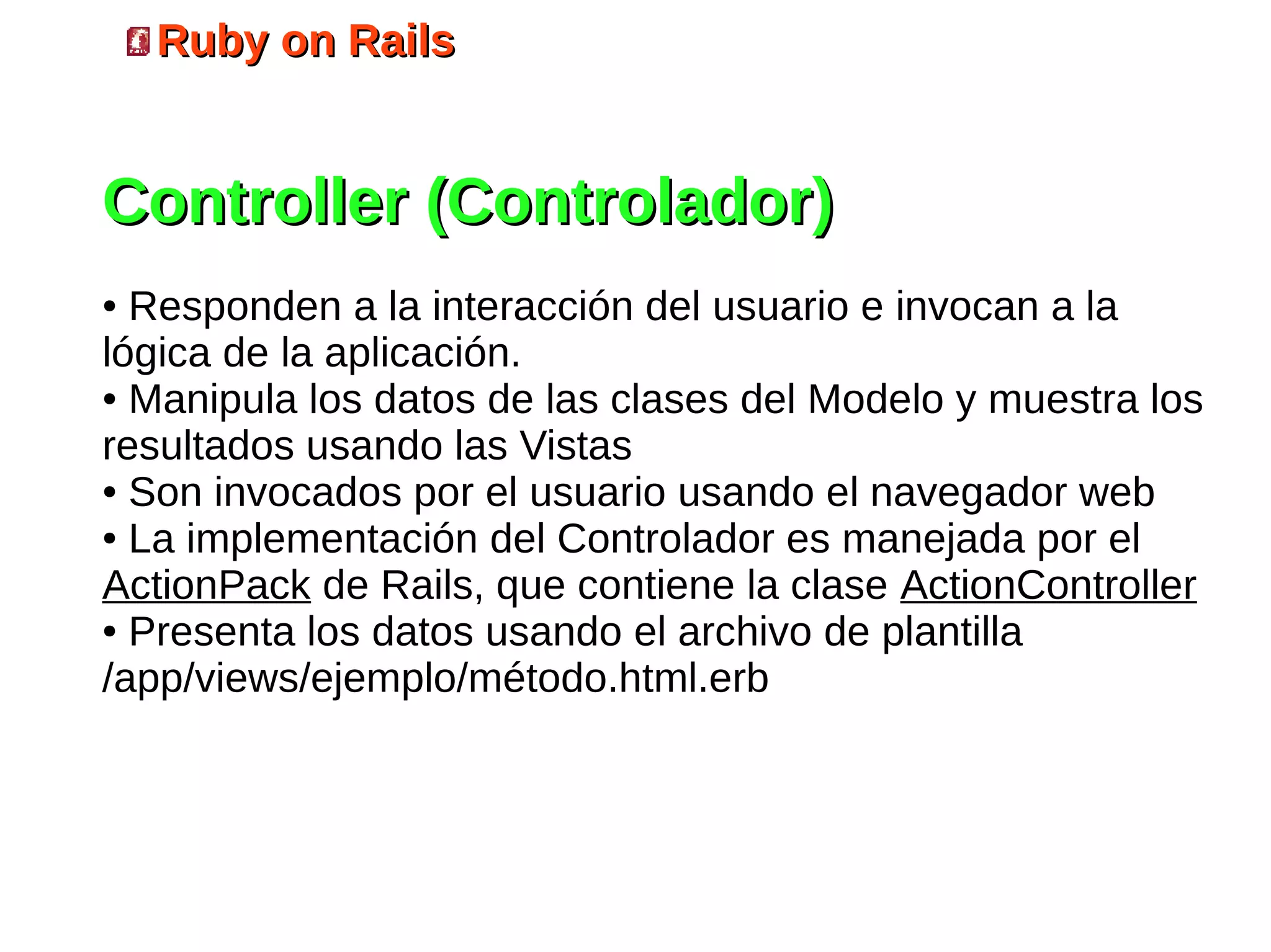 Ruby on Rails


Controller (Controlador)
● Responden a la interacción del usuario e invocan a la
lógica de la aplicación.
● Manipula los datos de las clases del Modelo y muestra los

resultados usando las Vistas
● Son invocados por el usuario usando el navegador web

● La implementación del Controlador es manejada por el

ActionPack de Rails, que contiene la clase ActionController
● Presenta los datos usando el archivo de plantilla

/app/views/ejemplo/método.html.erb
 