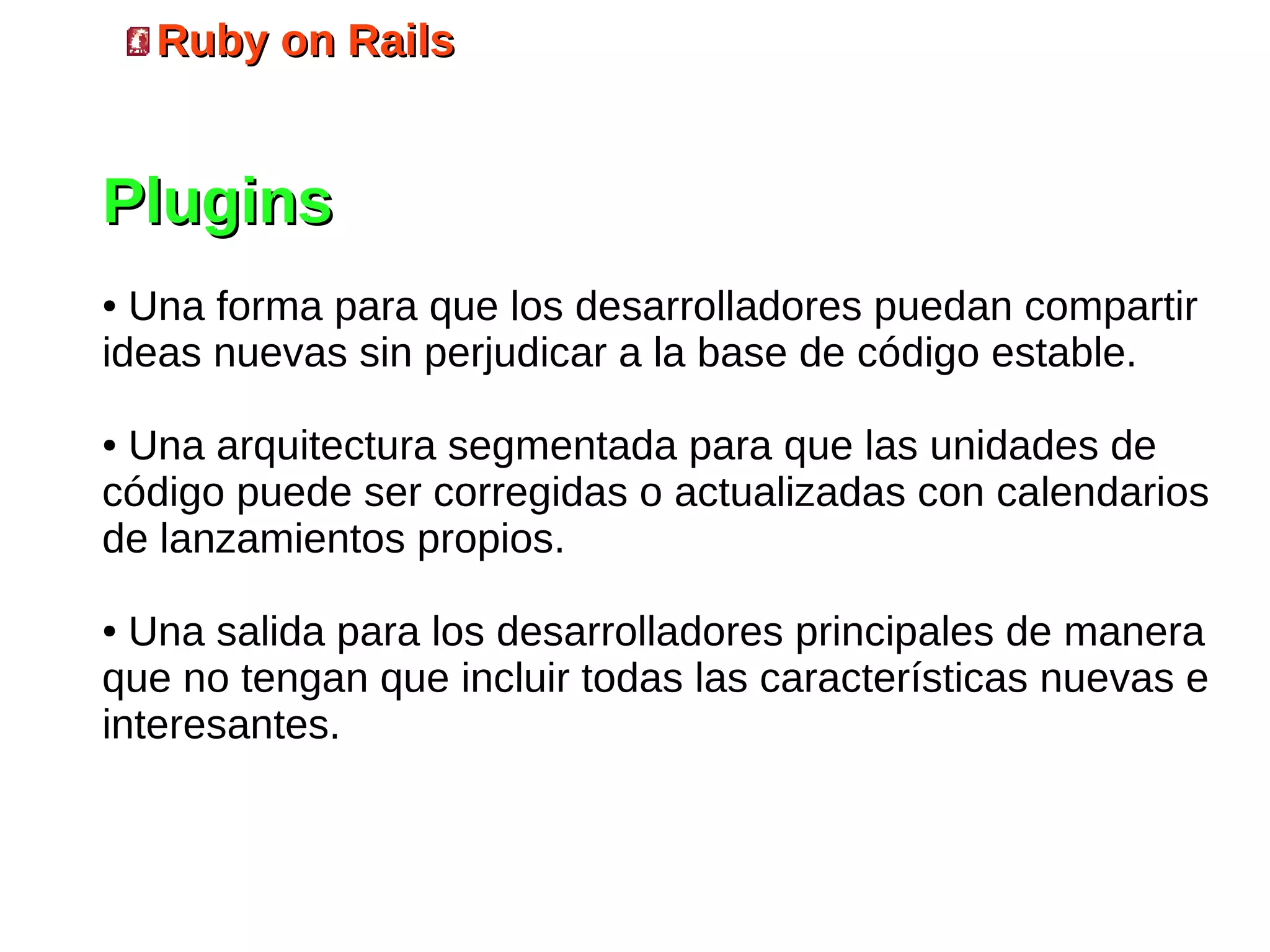 Ruby on Rails


Plugins
● Una forma para que los desarrolladores puedan compartir
ideas nuevas sin perjudicar a la base de código estable.

●Una arquitectura segmentada para que las unidades de
código puede ser corregidas o actualizadas con calendarios
de lanzamientos propios.

● Una salida para los desarrolladores principales de manera
que no tengan que incluir todas las características nuevas e
interesantes.
 