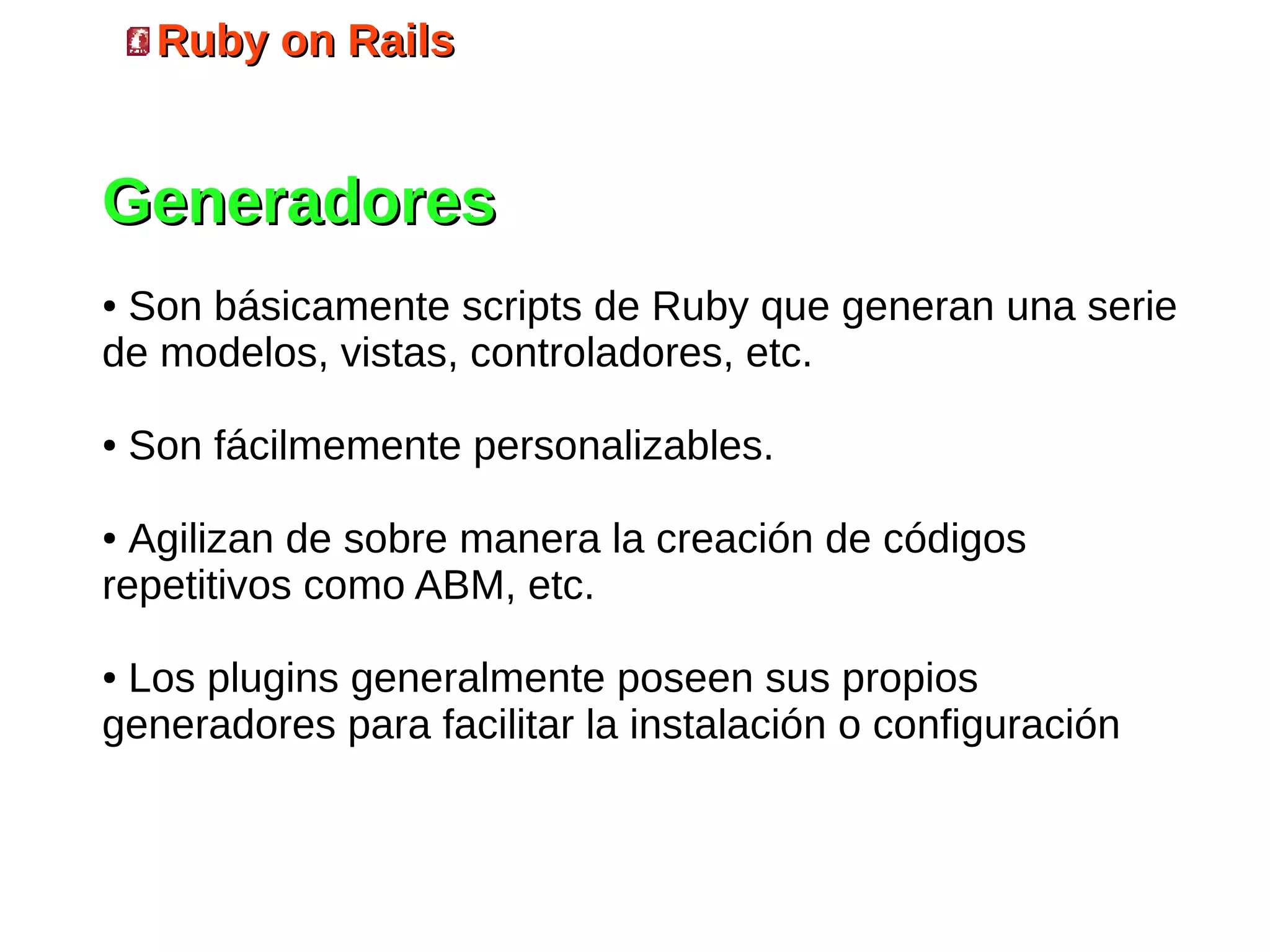 Ruby on Rails


Generadores
●Son básicamente scripts de Ruby que generan una serie
de modelos, vistas, controladores, etc.

●   Son fácilmemente personalizables.

● Agilizan de sobre manera la creación de códigos
repetitivos como ABM, etc.

●Los plugins generalmente poseen sus propios
generadores para facilitar la instalación o configuración
 