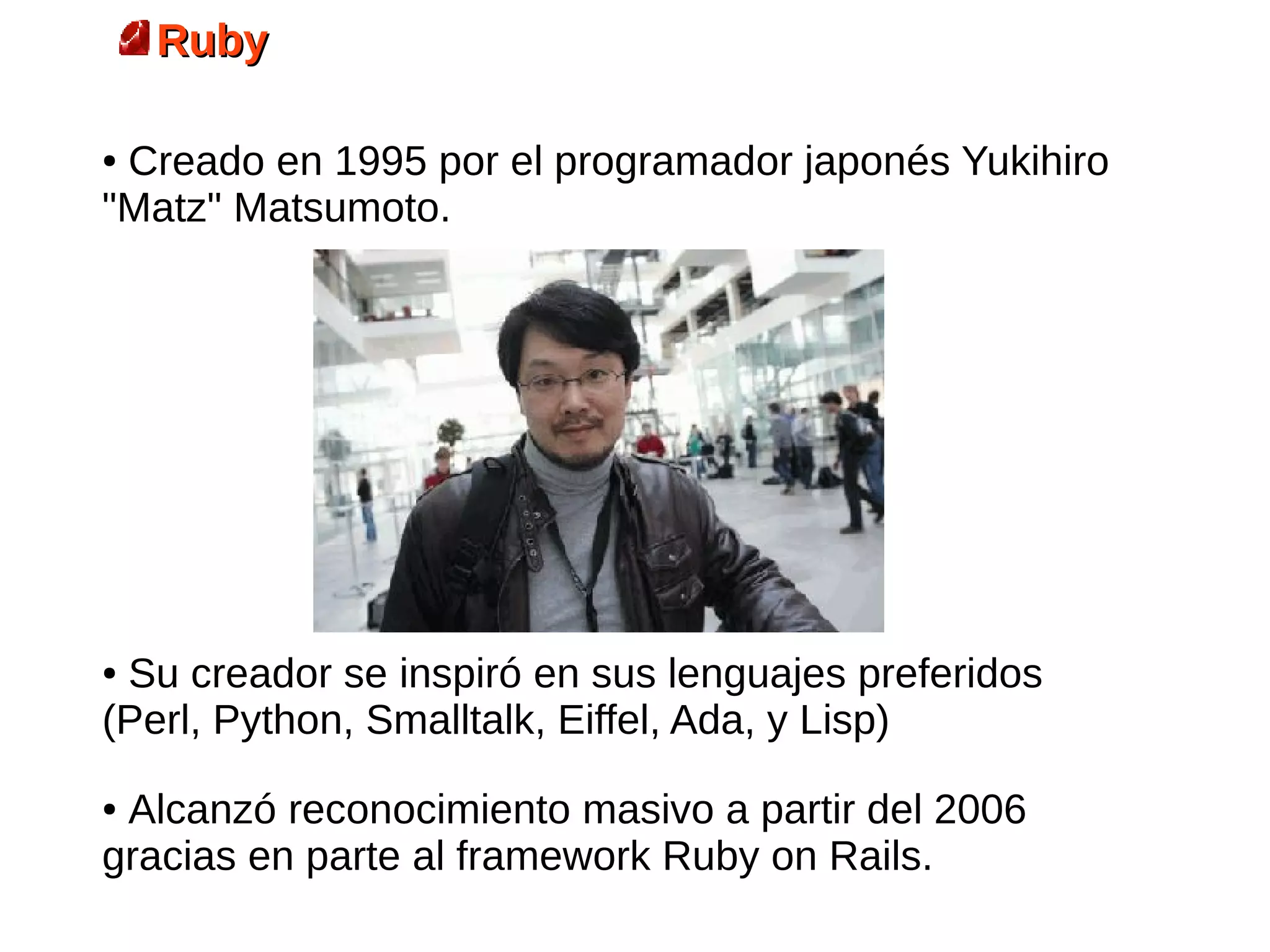 Ruby
                      Origen
●Creado en 1995 por el programador japonés Yukihiro
"Matz" Matsumoto.




●Su creador se inspiró en sus lenguajes preferidos
(Perl, Python, Smalltalk, Eiffel, Ada, y Lisp)
●Alcanzó reconocimiento masivo a partir del 2006
gracias en parte al framework Ruby on Rails.
 