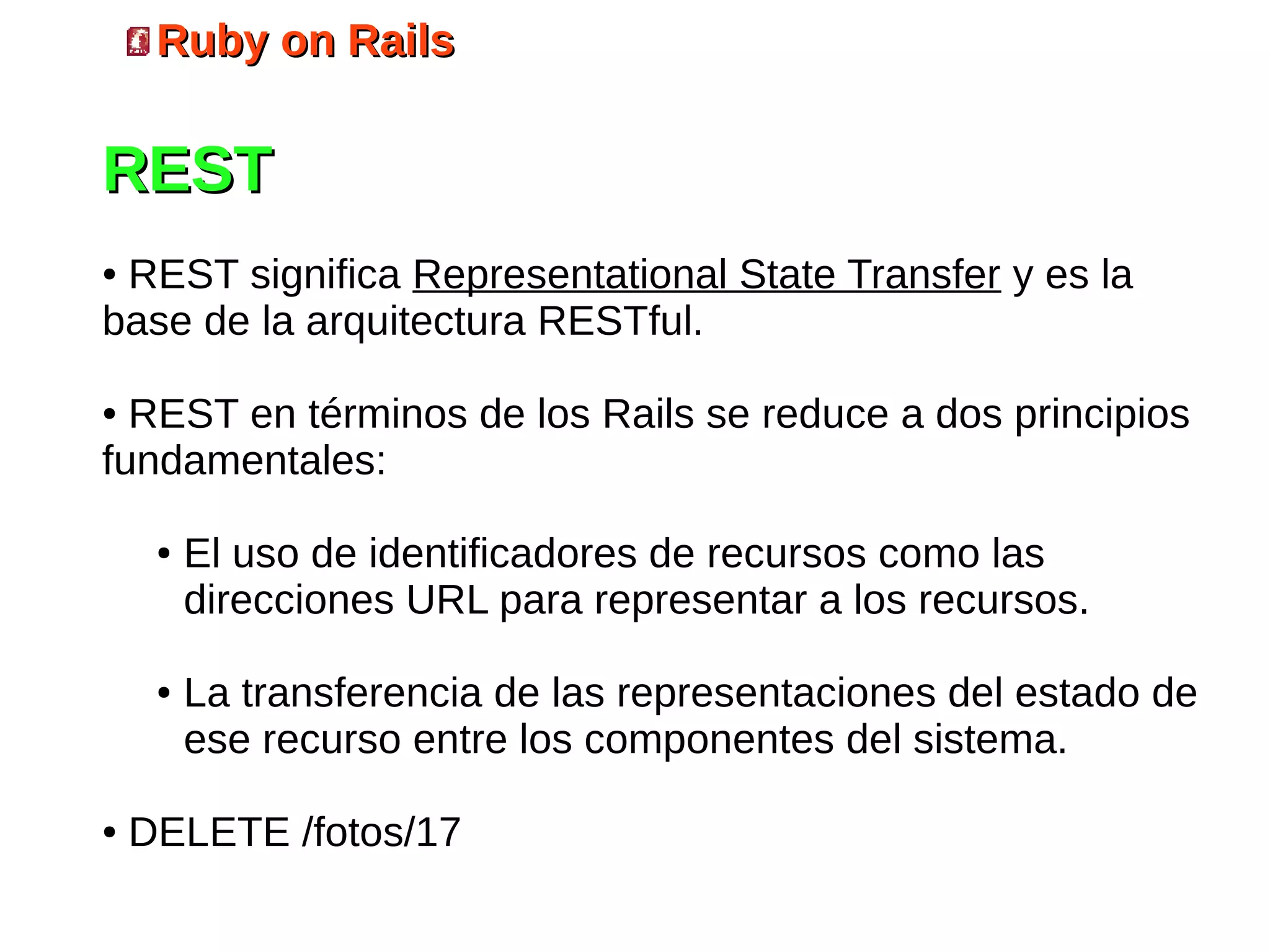 Ruby on Rails


REST
●REST significa Representational State Transfer y es la
base de la arquitectura RESTful.

● REST en términos de los Rails se reduce a dos principios
fundamentales:

     ●   El uso de identificadores de recursos como las
         direcciones URL para representar a los recursos.

     ●   La transferencia de las representaciones del estado de
         ese recurso entre los componentes del sistema.

●   DELETE /fotos/17
 