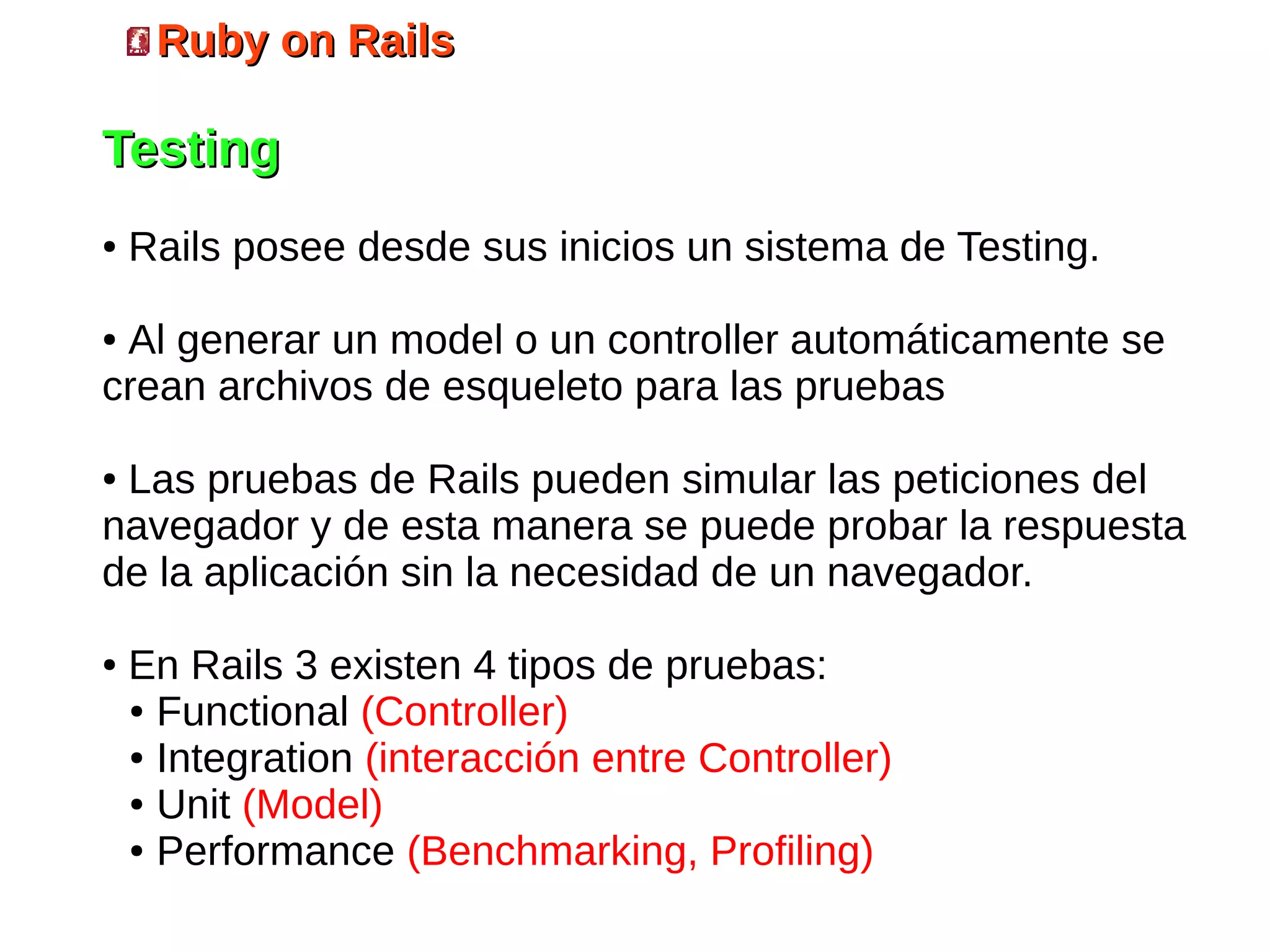 Ruby on Rails

Testing
●   Rails posee desde sus inicios un sistema de Testing.

●Al generar un model o un controller automáticamente se
crean archivos de esqueleto para las pruebas

●Las pruebas de Rails pueden simular las peticiones del
navegador y de esta manera se puede probar la respuesta
de la aplicación sin la necesidad de un navegador.

●   En Rails 3 existen 4 tipos de pruebas:
    ● Functional (Controller)

    ● Integration (interacción entre Controller)

    ● Unit (Model)

    ● Performance (Benchmarking, Profiling)
 