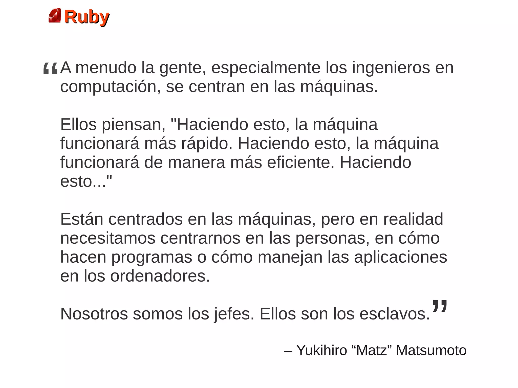 Ruby



“   A menudo la gente, especialmente los ingenieros en
    computación, se centran en las máquinas.

    Ellos piensan, "Haciendo esto, la máquina
    funcionará más rápido. Haciendo esto, la máquina
    funcionará de manera más eficiente. Haciendo
    esto..."

    Están centrados en las máquinas, pero en realidad
    necesitamos centrarnos en las personas, en cómo
    hacen programas o cómo manejan las aplicaciones
    en los ordenadores.

    Nosotros somos los jefes. Ellos son los esclavos.
                                                        ”
                                 – Yukihiro “Matz” Matsumoto
 
