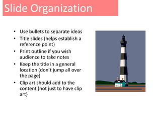 Slide Organization
 • Use bullets to separate ideas
 • Title slides (helps establish a
   reference point)
 • Print outline if you wish
   audience to take notes
 • Keep the title in a general
   location (don’t jump all over
   the page)
 • Clip art should add to the
   content (not just to have clip
   art)
 