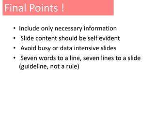 Final Points !
  •   Include only necessary information
  •    Slide content should be self evident
  •    Avoid busy or data intensive slides
  •    Seven words to a line, seven lines to a slide
      (guideline, not a rule)
 