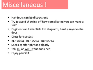 Miscellaneous !
 • Handouts can be distractions
 • Try to avoid showing off how complicated you can make a
   slide
 • Engineers and scientists like diagrams, hardly anyone else
   does
 • Dress for success
 • REHEARSE--REHEARSE--REHEARSE
 • Speak comfortably and clearly
 • Talk TO or WITH your audience
 • Enjoy yourself
 