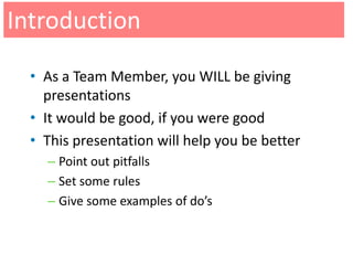 Introduction
  • As a Team Member, you WILL be giving
    presentations
  • It would be good, if you were good
  • This presentation will help you be better
    – Point out pitfalls
    – Set some rules
    – Give some examples of do’s
 