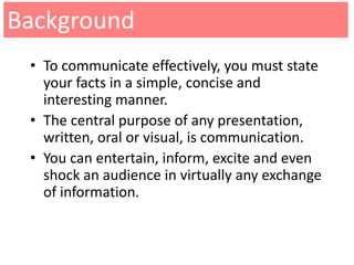 Background
 • To communicate effectively, you must state
   your facts in a simple, concise and
   interesting manner.
 • The central purpose of any presentation,
   written, oral or visual, is communication.
 • You can entertain, inform, excite and even
   shock an audience in virtually any exchange
   of information.
 