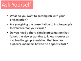 Ask Yourself
  • What do you want to accomplish with your
    presentation?
  • Are you giving the presentation to inspire people
    to volunteer for your cause?
  • Do you need a short, simple presentation that
    leaves the viewer wanting to know more or an
    involved longer presentation that teaches
    audience members how to do a specific task?
 
