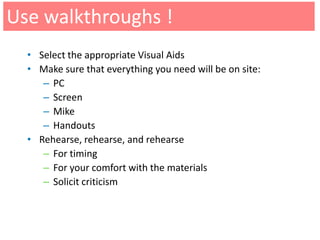 Use walkthroughs !
  • Select the appropriate Visual Aids
  • Make sure that everything you need will be on site:
     – PC
     – Screen
     – Mike
     – Handouts
  • Rehearse, rehearse, and rehearse
     – For timing
     – For your comfort with the materials
     – Solicit criticism
 