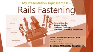 My Presentation Topic Name Is –
Rails Fastening
Name : Mohammad Khasrul Alam
ID No. : 003-18-23
Batch No. : CE-21
Department Of Civil Engineering
Southern University Bangladesh.
. Submitted To:
Hasina Iasmin
Assistant Professor
Southern University Bangladesh
 