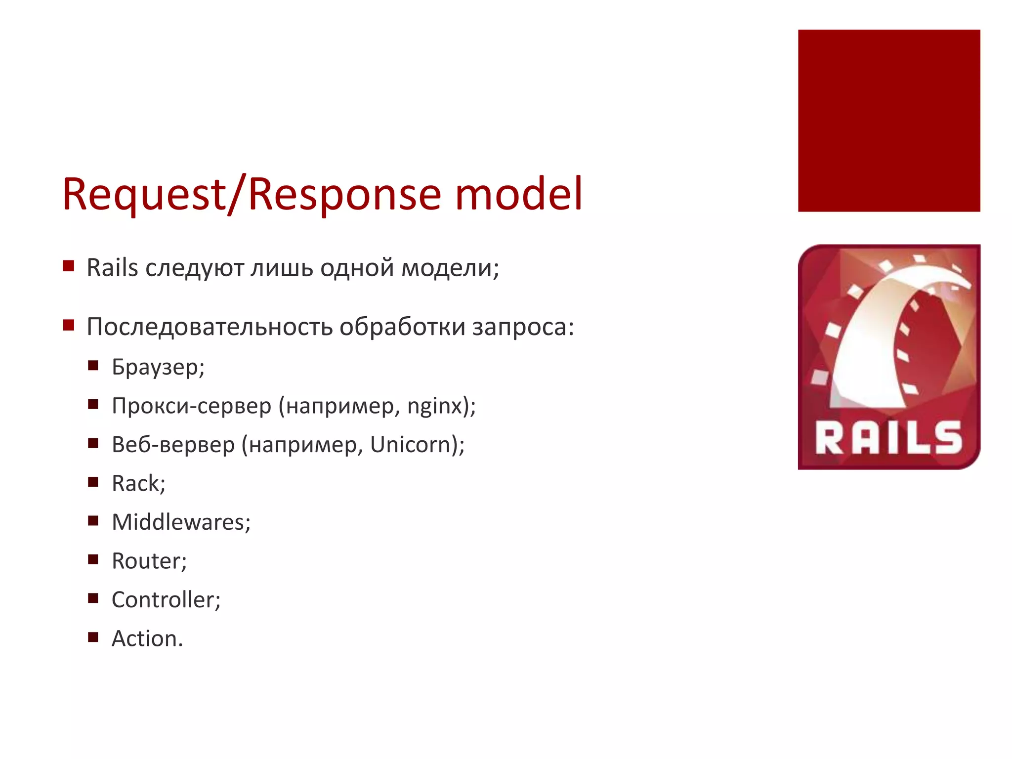 Request/Response model
 Rails следуют лишь одной модели;

 Последовательность обработки запроса:
  Браузер;
  Прокси-сервер (например, nginx);
  Веб-вервер (например, Unicorn);
  Rack;
  Middlewares;
  Router;
  Controller;
  Action.
 