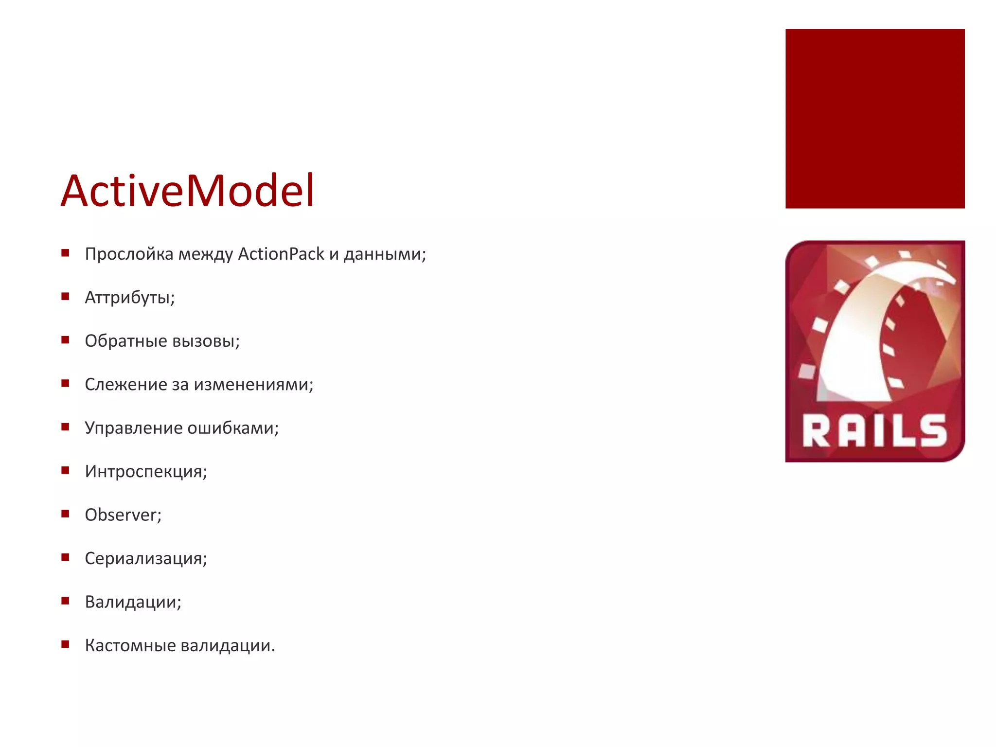 ActiveModel
 Прослойка между ActionPack и данными;

 Аттрибуты;

 Обратные вызовы;

 Слежение за изменениями;

 Управление ошибками;

 Интроспекция;

 Observer;

 Сериализация;

 Валидации;

 Кастомные валидации.
 