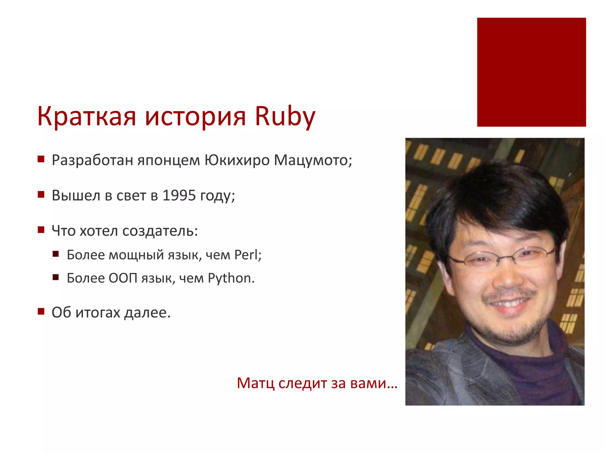 Краткая история Ruby
 Разработан японцем Юкихиро Мацумото;

 Вышел в свет в 1995 году;

 Что хотел создатель:
   Более мощный язык, чем Perl;
   Более ООП язык, чем Python.

 Об итогах далее.



                              Матц следит за вами…
 