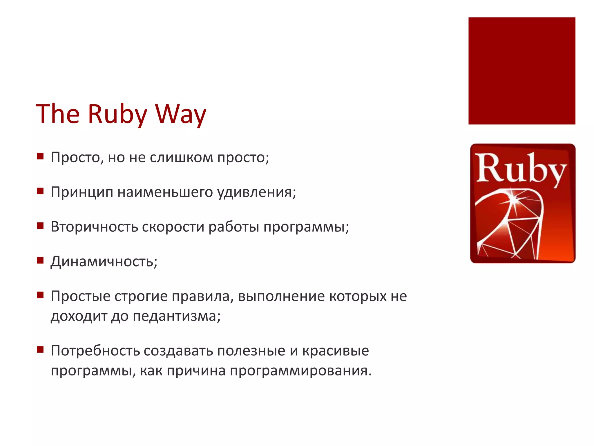 The Ruby Way
 Просто, но не слишком просто;

 Принцип наименьшего удивления;

 Вторичность скорости работы программы;

 Динамичность;

 Простые строгие правила, выполнение которых не
  доходит до педантизма;

 Потребность создавать полезные и красивые
  программы, как причина программирования.
 