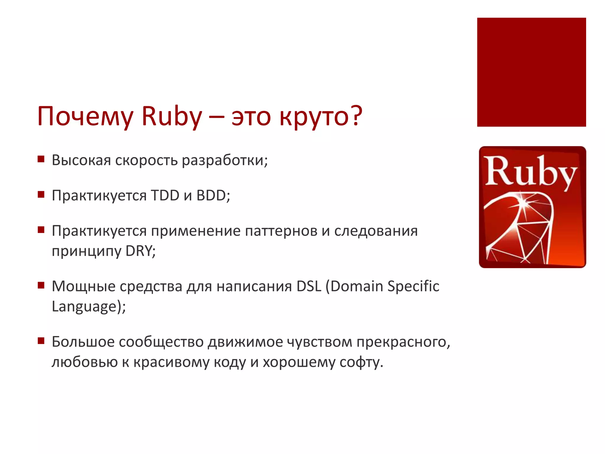 Почему Ruby – это круто?
 Высокая скорость разработки;

 Практикуется TDD и BDD;

 Практикуется применение паттернов и следования
  принципу DRY;

 Мощные средства для написания DSL (Domain Specific
  Language);

 Большое сообщество движимое чувством прекрасного,
  любовью к красивому коду и хорошему софту.
 